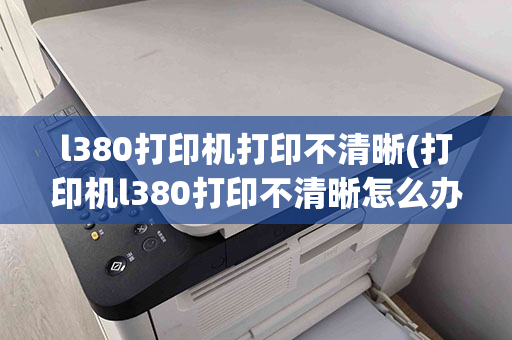 l380打印机打印不清晰(打印机l380打印不清晰怎么办)