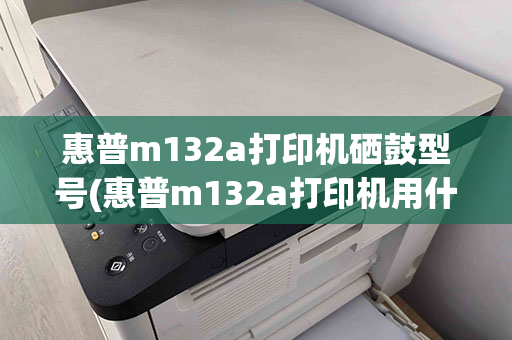 惠普m132a打印机硒鼓型号(惠普m132a打印机用什么型号的硒鼓)