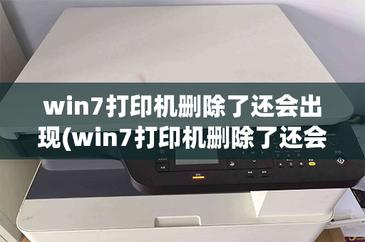 win7打印机删除了还会出现(win7打印机删除了还会出现驱动吗)