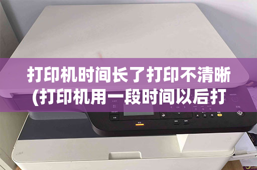 打印机时间长了打印不清晰(打印机用一段时间以后打印出来就没那么清晰了)