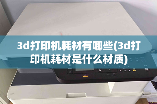 3d打印机耗材有哪些(3d打印机耗材是什么材质)