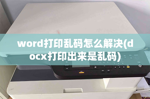 word打印乱码怎么解决(docx打印出来是乱码)