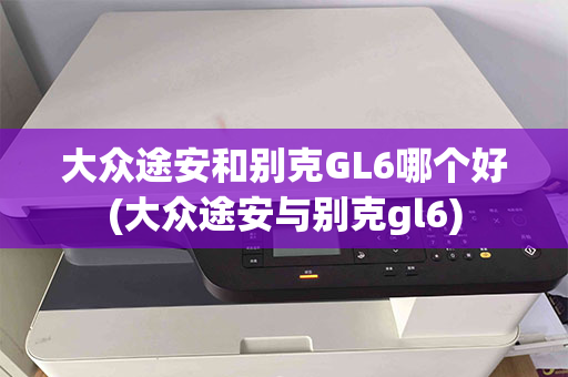 大众途安和别克GL6哪个好(大众途安与别克gl6)