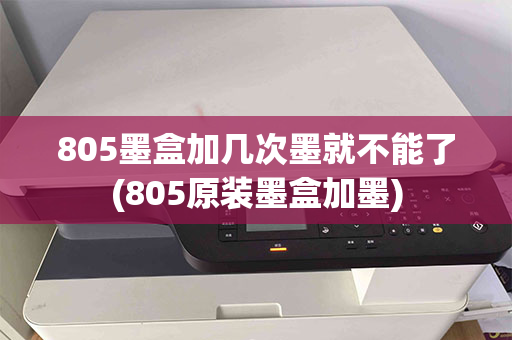 805墨盒加几次墨就不能了(805原装墨盒加墨)