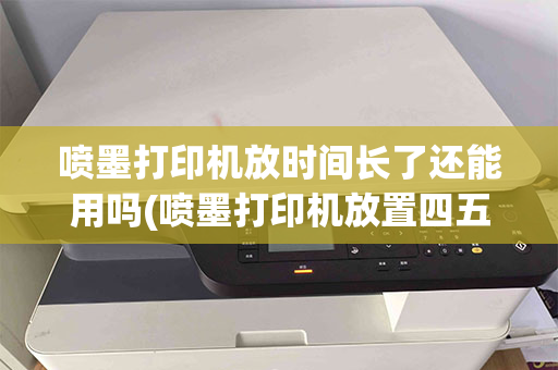 喷墨打印机放时间长了还能用吗(喷墨打印机放置四五年还能用吗)