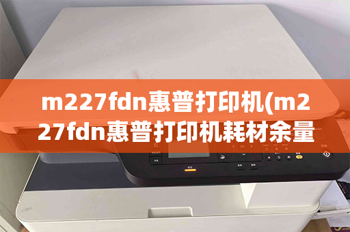 m227fdn惠普打印机(m227fdn惠普打印机耗材余量错误)