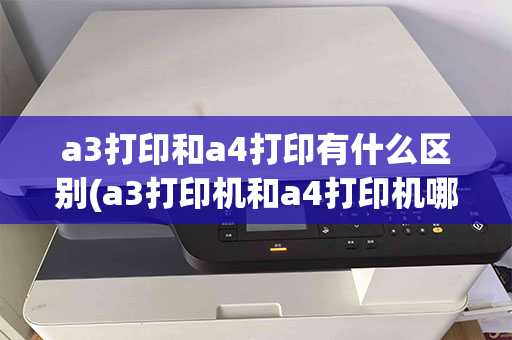 a3打印和a4打印有什么区别(a3打印机和a4打印机哪个好)