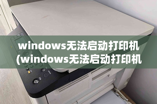 windows无法启动打印机(windows无法启动打印机服务)