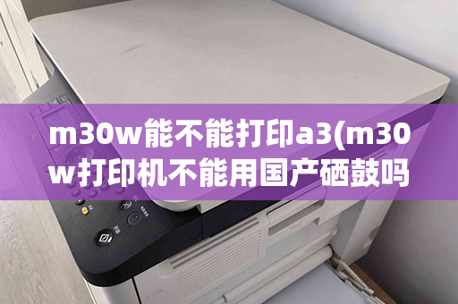 m30w能不能打印a3(m30w打印机不能用国产硒鼓吗)