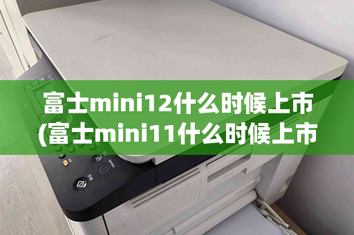 富士mini12什么时候上市(富士mini11什么时候上市)