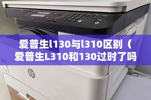 爱普生l130与l310区别（爱普生L310和130过时了吗）