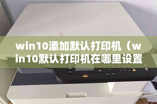 win10添加默认打印机（win10默认打印机在哪里设置）