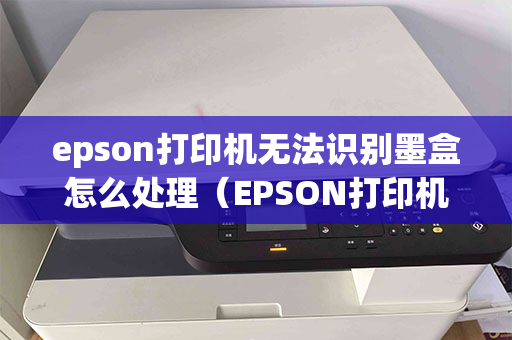 epson打印机无法识别墨盒怎么处理（EPSON打印机墨盒）