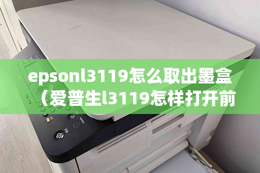 epsonl3119怎么取出墨盒（爱普生l3119怎样打开前盖）