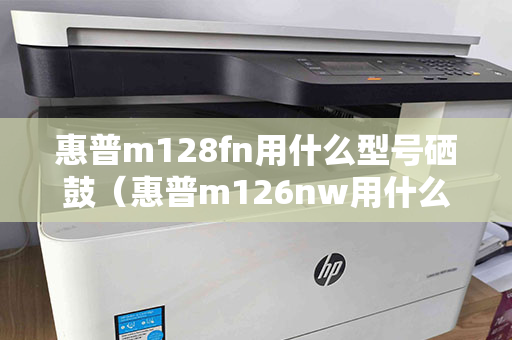 惠普m128fn用什么型号硒鼓（惠普m126nw用什么型号硒鼓）